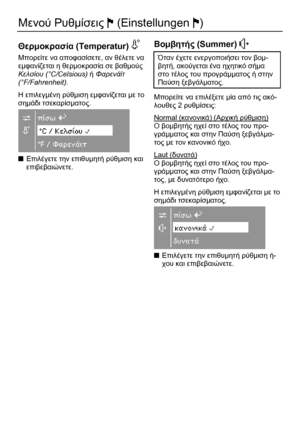 Page 74 
74 
Μενού Ρυθµίσεις J (Einstellungen J) 
 
Θερµοκρασία (Temperatur) S  
Μπορείτε να αποφασίσετε, αν θέλετε να 
εµφανίζεται η θερµοκρασία σε βαθµούς 
Κελσίου (°C/Celsious) ή Φαρενάϊτ 
(°F/Fahrenheit). 
Η επιλεγµένη ρύθµιση εµφανίζεται µε το 
σηµάδι τσεκαρίσµατος. 
 
■ Επιλέγετε την επιθυµητή ρύθµιση και 
επιβεβαιώνετε.  
 
 
Βοµβητής (Summer) O  
Όταν έχετε ενεργοποιήσει τον βοµ-
βητή, ακούγεται ένα ηχητικό σήµα 
στο τέλος του προγράµµατος ή στην 
Παύση ξεβγάλµατος. 
Μπορείτε να επιλέξετε µία από τις...