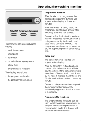 Page 11The following are selected via the
display:
– wash temperature
– spin speed
– delay start
– cancellation of a programme
– safety lock
– programmable functions
The display also shows:
–
the programme duration
–
the programme sequenceProgramme duration
After the start of a programme, the
estimated programme duration will
appear in the display in hours and
minutes.
When delay start is being used, the
programme duration will appear after
the delay start time has elapsed.
During the first 8 minutes the...