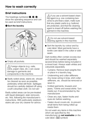 Page 14Brief instructions
The headings numberedA,B,C, . . .
show the operating sequence and can
be used as brief instructions.
ASort the laundry
^Empty all pockets.
,Foreign objects (e.g. nails,
coins, paper clips, etc.) can cause
damage to garments and
components in the machine.
^
Badly soiled areas, stains etc. should
be cleaned as soon as possible,
preferably whilst still fresh. Spillages
should be carefully dabbed off using
a soft colourfast cloth. Do not rub!
Badly soiled areas can be pre-treated
with...