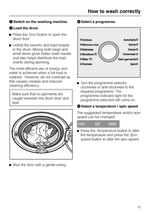 Page 15BSwitch on the washing machine
CLoad the drum
^Press the
Doorbutton to open the
drum door.
^Unfold the laundry and load loosely
in the drum. Mixing both large and
small items gives better wash results
and also helps distribute the load
evenly during spinning.
The most efficient use of energy and
water is achieved when a full load is
washed.  However, do not overload as
this causes creases and reduces
cleaning efficiency.
Make sure that no garments are
caught between the drum door and
seal.
^
Shut the...
