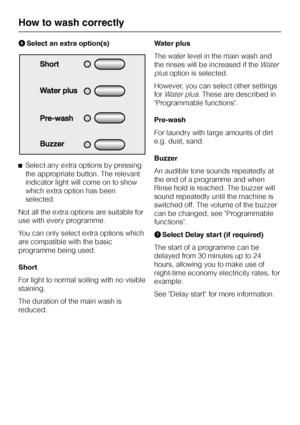 Page 16FSelect an extra option(s)
^Select any extra options by pressing
the appropriate button. The relevant
indicator light will come on to show
which extra option has been
selected.
Not all the extra options are suitable for
use with every programme.
You can only select extra options which
are compatible with the basic
programme being used.
Short
For light to normal soiling with no visible
staining.
The duration of the main wash is
reduced.Water plus
The water level in the main wash and
the rinses will be...