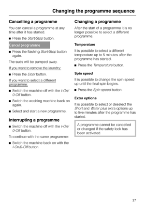 Page 27Cancelling a programme
You can cancel a programme at any
time after it has started.
^Press the
Start/Stopbutton.
Cancel programme
^Press the flashingStart/Stopbutton
again.
The suds will be pumped away.
If you want to remove the laundry:
^Press theDoorbutton.
If you want to select a different
programme:
^Switch the machine off with theI-On/
0-Off
button.
^Switch the washing machine back on
again.
^Select and start a new programme.
Interrupting a programme
^
Switch the machine off with theI-On/
0-Off...