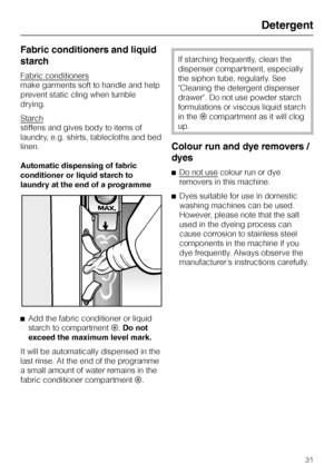 Page 31Fabric conditioners and liquid
starch
Fabric conditioners
make garments soft to handle and help
prevent static cling when tumble
drying.
Starch
stiffens and gives body to items of
laundry, e.g. shirts, tablecloths and bed
linen.
Automatic dispensing of fabric
conditioner or liquid starch to
laundry at the end of a programme
^
Add the fabric conditioner or liquid
starch to compartment§.Do not
exceed the maximum level mark.
It will be automatically dispensed in the
last rinse. At the end of the programme
a...