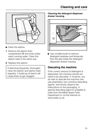 Page 33^Clean the siphon.
1. Remove the siphon from
compartment§and rinse under
warm running water. Clean the
siphon tube in the same way.
2. Replace the siphon.
If starching frequently, thoroughly
clean the siphon and siphon tube
regularly. A build-up of starch will
cause them to get clogged.Cleaning the detergent dispenser
drawer housing
^Use a bottle brush to remove
detergent residues and limescale
from the jets inside the detergent
dispenser drawer housing.Descaling the machine
If the correct amount of...