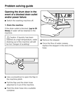 Page 40Opening the drum door in the
event of a blocked drain outlet
and/or power failure
^Switch the washing machine off.
1. Drain the machine
If the drain outlet is blocked,(up to 25
litres)of water will be retained in the
machine.
,Caution: if laundry has been
washed at a high temperature, water
draining out of the machine will still
be hot. Danger of scalding!
^
Use a screwdriver to open the flap in
the machine plinth.
^
Pull the flap and the drain hose
attached to it out of the machine.
^
Point the drain...