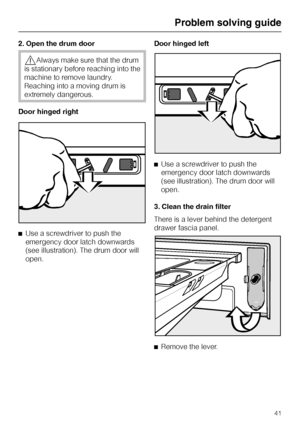Page 412. Open the drum door
,Always make sure that the drum
is stationary before reaching into the
machine to remove laundry.
Reaching into a moving drum is
extremely dangerous.
Door hinged right
^Use a screwdriver to push the
emergency door latch downwards
(see illustration). The drum door will
open.Door hinged left
^Use a screwdriver to push the
emergency door latch downwards
(see illustration). The drum door will
open.
3. Clean the drain filter
There is a lever behind the detergent
drawer fascia panel.
^...