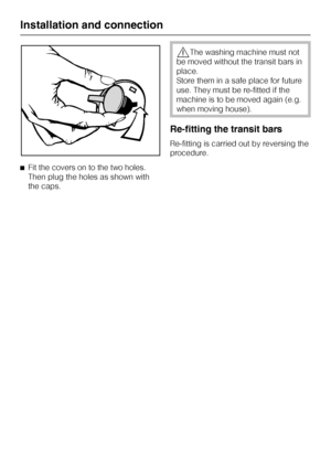 Page 48^Fit the covers on to the two holes.
Then plug the holes as shown with
the caps.
,The washing machine must not
be moved without the transit bars in
place.
Store them in a safe place for future
use. They must be re-fitted if the
machine is to be moved again (e.g.
when moving house).
Re-fitting the transit bars
Re-fitting is carried out by reversing the
procedure.
Installation and connection
48
 