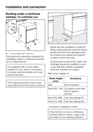 Page 50Building under a continous
worktop / in a kitchen run
N= Niche height (820 - 930 mm)
This machine is specially designed for
installation under a continuous worktop
run in a fitted kitchen.
It is supplied with a cover plate,
instead of a lid, which is necessary
to ensure electrical safety and must
not be removed.
The washing machine must not be
used without the front panel in place.–Slides are also available to order for
fitting underneath the machine feet to
protect the floor from damage when
the machine...