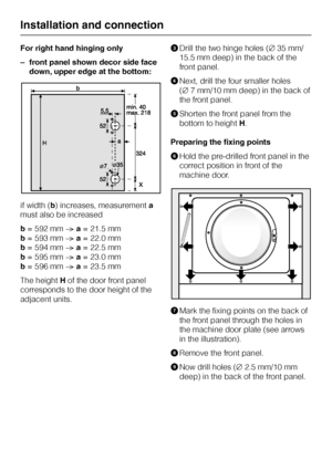 Page 54For right hand hinging only
–front panel shown decor side face
down, upper edge at the bottom:
if width (b) increases, measurementa
must also be increased
b= 592 mmNa= 21.5 mm
b= 593 mmNa= 22.0 mm
b= 594 mmNa= 22.5 mm
b= 595 mmNa= 23.0 mm
b= 596 mmNa= 23.5 mm
The heightHof the door front panel
corresponds to the door height of the
adjacent units.CDrill the two hinge holes (C35 mm/
15.5 mm deep) in the back of the
front panel.
DNext, drill the four smaller holes
(C7 mm/10 mm deep) in the back of
the front...