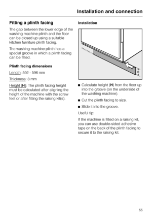 Page 55Fitting a plinth facing
The gap between the lower edge of the
washing machine plinth and the floor
can be closed up using a suitable
kitchen furniture plinth facing.
The washing machine plinth has a
special groove in which a plinth facing
can be fitted.
Plinth facing dimensions
Length
: 592 - 596 mm
Thickness
: 8 mm
Height (
H): The plinth facing height
must be calculated after aligning the
height of the machine with the screw
feet or after fitting the raising kit(s).Installation
^Calculate height (H)...
