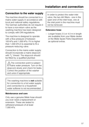 Page 57Connection to the water supply
The machine should be connected to a
mains water supply in accordance with
local and national safety regulations.
The German authorities do not require it
to have a non-return valve as the
washing machine has been designed
to comply with DIN regulations.
The machine is designed to operate
with a flow pressure of between
100 kPa and 1,000 kPa. If it is higher
than 1,000 kPa it is essential to fit a
pressure reducing valve.
Connection to the mains water supply
should...