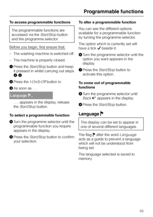 Page 63To access programmable functions
The programmable functions are
accessed via the
Start/Stopbutton
and the programme selector.
Before you begin, first ensure that:
–The washing machine is switched off.
–The machine is properly closed.
APress the
Start/Stopbutton and keep
it pressed in whilst carrying out steps
B-C.
BPress the
I-On/0-Offbutton in.
CAs soon as . . .
LanguageF...
. . . appears in the display, release
the
Start/Stopbutton.
To select a programmable function
DTurn the programme selector until...