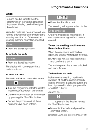 Page 65Code
A code can be used to lock the
electronics on the washing machine
to prevent it being used without your
knowledge.
When the code has been activated, you
have to enter a code after switching the
washing machine on. Otherwise the
washing machine cannot be operated.
Code ...
^Press theStart/Stopbutton.
To activate the code
Activate
^Press theStart/Stopbutton.
The display will now request that a
code is entered.
To enter the code
The code is125and cannot be altered.
O__ __
^
Turn the programme selector...