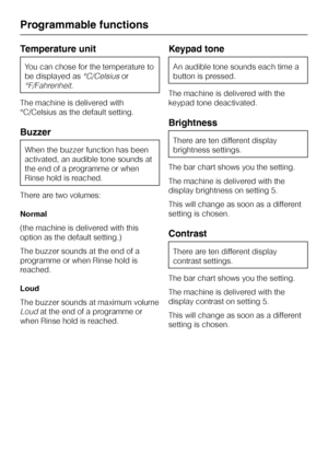Page 66Temperature unit
You can chose for the temperature to
be displayed as
°C/Celsiusor
°F/Fahrenheit.
The machine is delivered with
°C/Celsius as the default setting.
Buzzer
When the buzzer function has been
activated, an audible tone sounds at
the end of a programme or when
Rinse hold is reached.
There are two volumes:
Normal
(the machine is delivered with this
option as the default setting.)
The buzzer sounds at the end of a
programme or when Rinse hold is
reached.
Loud
The buzzer sounds at maximum volume...