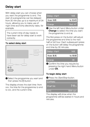 Page 24With delay start you can choose when
you want the programme to end. The
start of a programme can be delayed
from 30 minutes up to a maximum of 24
hours, allowing you to make use of
night-time economy electricity rates, for
example.
The current time of day needs to
have been set for delay start to work
correctly.
To select delay start
Select the programme you want and
then press thebutton.
The display shows the start time: from
xxx, the time for the programme to end:
to xxx, and the current time.
Delay...