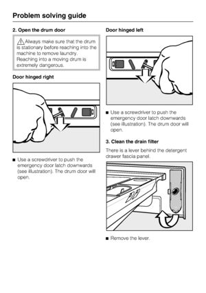 Page 482. Open the drum door
Always make sure that the drum
is stationary before reaching into the
machine to remove laundry.
Reaching into a moving drum is
extremely dangerous.
Door hinged right
Use a screwdriver to push the
emergency door latch downwards
(see illustration). The drum door will
open.Door hinged left
Use a screwdriver to push the
emergency door latch downwards
(see illustration). The drum door will
open.
3. Clean the drain filter
There is a lever behind the detergent
drawer fascia panel.
...