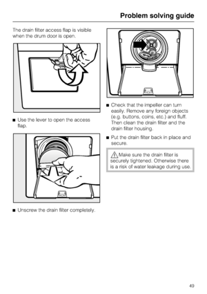 Page 49The drain filter access flap is visible
when the drum door is open.
Use the lever to open the access
flap.

Unscrew the drain filter completely.Check that the impeller can turn
easily. Remove any foreign objects
(e.g. buttons, coins, etc.) and fluff.
Then clean the drain filter and the
drain filter housing.
Put the drain filter back in place and
secure.
Make sure the drain filter is
securely tightened. Otherwise there
is a risk of water leakage during use.
Problem solving guide
49
 