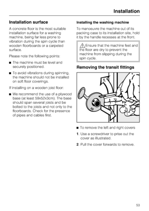 Page 53Installation surface
A concrete floor is the most suitable
installation surface for a washing
machine, being far less prone to
vibration during the spin cycle than
wooden floorboards or a carpeted
surface.
Please note the following points:
The machine must be level and
securely positioned.
To avoid vibrations during spinning,
the machine should not be installed
on soft floor coverings.
If installing on a wooden joist floor:
We recommend the use of a plywood
base (at least 59x52x3cm). The base
should...