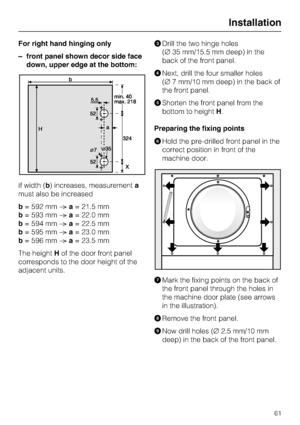 Page 61For right hand hinging only
–front panel shown decor side face
down, upper edge at the bottom:
if width (b) increases, measurementa
must also be increased
b= 592 mma= 21.5 mm
b= 593 mma= 22.0 mm
b= 594 mma= 22.5 mm
b= 595 mma= 23.0 mm
b= 596 mma= 23.5 mm
The heightHof the door front panel
corresponds to the door height of the
adjacent units.
Drill the two hinge holes
(35 mm/15.5 mm deep) in the
back of the front panel.
Next, drill the four smaller holes
(7 mm/10 mm deep) in the back of
the front...