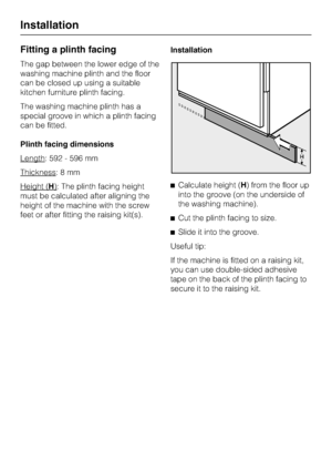 Page 62Fitting a plinth facing
The gap between the lower edge of the
washing machine plinth and the floor
can be closed up using a suitable
kitchen furniture plinth facing.
The washing machine plinth has a
special groove in which a plinth facing
can be fitted.
Plinth facing dimensions
Length
: 592 - 596 mm
Thickness
:8mm
Height (
H): The plinth facing height
must be calculated after aligning the
height of the machine with the screw
feet or after fitting the raising kit(s).Installation
Calculate height (H) from...