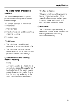 Page 63The Miele water protection
system
The Miele water protection system
protects the washing machine from
water damage.
The system consists of three main
components:
1) the inlet hose
2) the electronic unit and the washing
machine housing
3) the drain hose
1) Inlet hose
– The inlet hose can withstand
pressure of more than 14,000 kPa
– The inlet hose has a protective
sleeve which is made from metal to
protect the hose from damage.
2) Electronic unit and washing
machine housing
–
Sump
Any leaking water is...