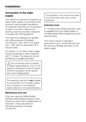 Page 64Connection to the water
supply
The machine should be connected to a
mains water supply in accordance with
local and national safety regulations.
The German authorities do not require it
to have a non-return valve as the
washing machine has been designed
to comply with DIN regulations.
The machine is designed to operate
with a flow pressure of between
100 kPa and 1,000 kPa. If it is higher
than 1,000 kPa it is essential to fit a
reducer valve.
Connection to the mains water supply
should incorporate a...