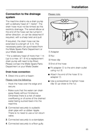 Page 65Connection to the drainage
system
The machine drains via a drain pump
with a delivery head of 1 metre*. The
drain hose must not be kinked as this
restricts drainage. The swivel elbow at
the end of the hose can be turned in
either direction, or can be detached if
required, with a sharp twist and pull.
If required, the drain hose can be
extended to a length of 5 m. The
necessary parts can purchased from
the Miele Spare Parts Department or
your Miele dealer.
* For a delivery head of more than 1 m
(up to a...