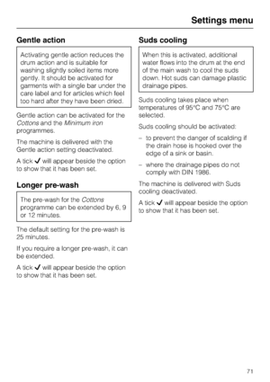 Page 71Gentle action
Activating gentle action reduces the
drum action and is suitable for
washing slightly soiled items more
gently. It should be activated for
garments with a single bar under the
care label and for articles which feel
too hard after they have been dried.
Gentle action can be activated for the
Cottonsand theMinimum iron
programmes.
The machine is delivered with the
Gentle action setting deactivated.
A tickwill appear beside the option
to show that it has been set.
Longer pre-wash
The pre-wash...