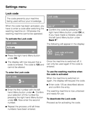 Page 72Lock code
The code prevents your machine
being used without your knowledge.
When the code has been activated, you
have to enter a code after switching the
washing machine on. Otherwise the
washing machine cannot be operated.
To activate the Lock code
Lock code
Activate
ContinueOK
Press the right handMenubutton
underOK.
The display will now request that a
code is entered. The code is125and
cannot be altered.
To enter the Lock code
Lock code
000
*
OK

Enter the first number with the left
handMenubutton...