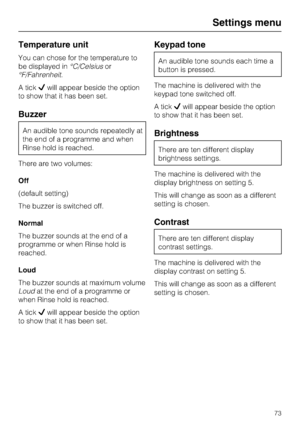 Page 73Temperature unit
You can chose for the temperature to
be displayed in°C/Celsiusor
°F/Fahrenheit.
A tickwill appear beside the option
to show that it has been set.
Buzzer
An audible tone sounds repeatedly at
the end of a programme and when
Rinse hold is reached.
There are two volumes:
Off
(default setting)
The buzzer is switched off.
Normal
The buzzer sounds at the end of a
programme or when Rinse hold is
reached.
Loud
The buzzer sounds at maximum volume
Loudat the end of a programme or
when Rinse hold...