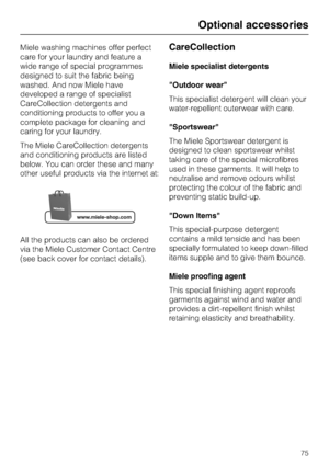 Page 75Miele washing machines offer perfect
care for your laundry and feature a
wide range of special programmes
designed to suit the fabric being
washed. And now Miele have
developed a range of specialist
CareCollection detergents and
conditioning products to offer you a
complete package for cleaning and
caring for your laundry.
The Miele CareCollection detergents
and conditioning products are listed
below. You can order these and many
other useful products via the internet at:
All the products can also be...