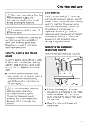 Page 31Disconnect the machine from the
mains electricity supply and
withdraw the plug from the socket
before cleaning the machine.
The washing machine must not
be hosed down.
A range of Miele branded cleaning and
conditioning agents is available to
order from the Miele Spare Parts
Department, or via the internet on
www.miele-shop.com.
External casing and fascia
panel
Clean the casing using a Miele E-Cloth,
or with a mild, non-abrasive cleaning
agent or soap and water using a well
wrung-out cloth. Wipe dry...