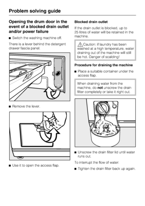 Page 40Opening the drum door in the
event of a blocked drain outlet
and/or power failure
Switch the washing machine off.
There is a lever behind the detergent
drawer fascia panel.
Remove the lever.

Use it to open the access flap.Blocked drain outlet
If the drain outlet is blocked, up to
25 litres of water will be retained in the
machine.
Caution: if laundry has been
washed at a high temperature, water
draining out of the machine will still
be hot. Danger of scalding!
Procedure for draining the machine...