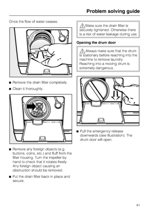 Page 41Once the flow of water ceases:
Remove the drain filter completely.
Clean it thoroughly.

Remove any foreign objects (e.g.
buttons, coins, etc.) and fluff from the
filter housing. Turn the impeller by
hand to check that it rotates freely.
Any foreign object causing an
obstruction should be removed.

Put the drain filter back in place and
secure.
Make sure the drain filter is
securely tightened. Otherwise there
is a risk of water leakage during use.
Opening the drum door
Always make sure that the...