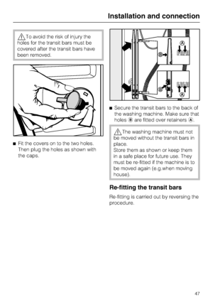Page 47To avoid the risk of injury the
holes for the transit bars must be
covered after the transit bars have
been removed.
Fit the covers on to the two holes.
Then plug the holes as shown with
the caps.Secure the transit bars to the back of
the washing machine. Make sure that
holesare fitted over retainers.
The washing machine must not
be moved without the transit bars in
place.
Store them as shown or keep them
in a safe place for future use. They
must be re-fitted if the machine is to
be moved again...