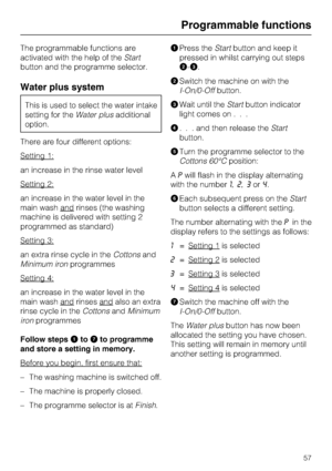 Page 57The programmable functions are
activated with the help of theStart
button and the programme selector.
Water plus system
This is used to select the water intake
setting for theWater plusadditional
option.
There are four different options:
Setting 1:
an increase in the rinse water level
Setting 2:
an increase in the water level in the
main wash and
rinses (the washing
machine is delivered with setting 2
programmed as standard)
Setting 3:
an extra rinse cycle in theCottonsand
Minimum ironprogrammes
Setting...
