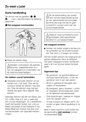 Page 14Korte handleiding
De zinnen met de getallen (,
,
,...)kanualsbeknopte handleiding
gebruiken.
Het wasgoed voorbereiden
Maak de zakken leeg.
Metalen voorwerpen als spijkers,
geldstukken, papierklemmen kun-
nen het wasgoed en onderdelen van
de machine beschadigen.
De vlekken vooraf behandelen

Verwijder eventuele vlekken uit het
textiel voor u het wast. Doe dat bij
voorkeur terwijl de vlekken nog vers
zijn. Dop de vlekken weg met een
doekje dat geen kleur afgeeft. Niet
wrijven!
Speciale vlekken als...