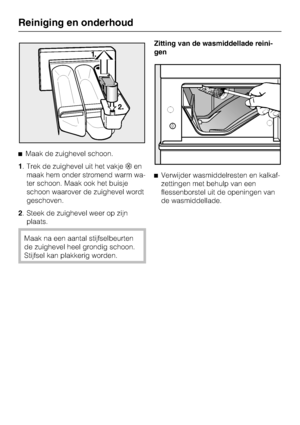 Page 32Maak de zuighevel schoon.
1. Trek de zuighevel uit het vakjeen
maak hem onder stromend warm wa-
ter schoon. Maak ook het buisje
schoon waarover de zuighevel wordt
geschoven.
2. Steek de zuighevel weer op zijn
plaats.
Maak na een aantal stijfselbeurten
de zuighevel heel grondig schoon.
Stijfsel kan plakkerig worden.Zitting van de wasmiddellade reini
-
gen
Verwijder wasmiddelresten en kalkaf-
zettingen met behulp van een
flessenborstel uit de openingen van
de wasmiddellade.
Reiniging en onderhoud
32
 