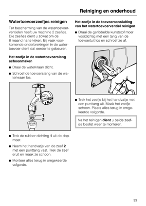 Page 33Watertoevoerzeefjes reinigen
Ter bescherming van de watertoevoer
-
ventielen heeft uw machine 2 zeefjes.
Die zeefjes dient u zowat om de
6 maand na te kijken. Bij vaak voor
-
komende onderbrekingen in de water
-
toevoer dient dat eerder te gebeuren.
Het zeefje in de watertoevoerslang
schoonmaken
Draai de waterkraan dicht.
Schroef de toevoerslang van de wa
-
terkraan los.

Trek de rubber dichting1uit de dop-
moer.

Neem het handvatje van de zeef2
met een punttang vast. Trek de zeef
eruit en maak ze...