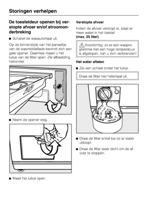 Page 40De toesteldeur openen bij ver
-
stopte afvoer en/of stroomon
-
derbreking
Schakel de wasautomaat uit.
Op de binnenzijde van het paneeltje
van de wasmiddellade bevindt zich een
gele opener. Daarmee maakt u het
luikje van de filter open. Zie afbeelding
hieronder.
Neem de opener weg.

Maak het luikje open.Verstopte afvoer
Indien de afvoer verstopt is, staat er
meer water in het toestel
(max. 25 liter).
Voorzichtig: zo er een waspro
-
gramma met een hoge temperatuur
is afgelopen, kan u zich verbranden!...