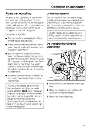 Page 45Plaats van opstelling
Als plaats van opstelling is een beton
-
nen vloer het best geschikt. Bij zon
vloer duiken er tijdens het centrifugeren
zelden trillingen op. Op houten vloerbe
-
kleding of vloeren met weke eigen
-
schappen is dat niet het geval.
Let op het volgende:
Stel de machine waterpas op. Zorg
ervoor dat ze stevig staat.
Plaats de machine niet op een weke
vloer daar ze anders tijdens het cen
-
trifugeren gaat trillen.
Stel de machine in geval van een
vloer met houten balken bij voorkeur
op...