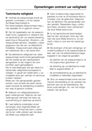 Page 7Technische veiligheid
Vóórdat de wasautomaat wordt op
-
gesteld, controleert u of het toestel
zichtbaar beschadigd is.
Een beschadigde wasautomaat mag u
niet opstellen en in gebruik nemen.
Op het typeplaatje van de wasauto
-
maat vindt u gegevens in verband met
de aansluiting van uw toestel (zekering,
spanning en frequentie). Alvorens u de
wasautomaat aansluit, vergelijkt u deze
gegevens met die van uw elektrische
installatie. Vraag eventueel uitleg aan
een elektricien als u niet zeker bent.
De...