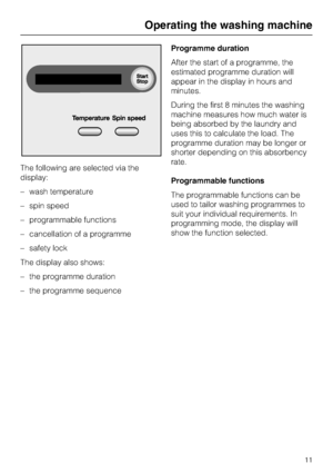 Page 11The following are selected via the
display:
– wash temperature
– spin speed
– programmable functions
– cancellation of a programme
– safety lock
The display also shows:
– the programme duration
–
the programme sequenceProgramme duration
After the start of a programme, the
estimated programme duration will
appear in the display in hours and
minutes.
During the first 8 minutes the washing
machine measures how much water is
being absorbed by the laundry and
uses this to calculate the load. The
programme...