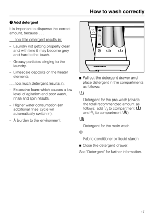 Page 17Add detergent
It is important to dispense the correct
amount, because...
. . . too little detergent results in:
–Laundry not getting properly clean
and with time it may become grey
and hard to the touch.
–Greasy particles clinging to the
laundry.
–Limescale deposits on the heater
elements.
. . . too much detergent results in:
– Excessive foam which causes a low
level of agitation and poor wash,
rinse and spin results.
– Higher water consumption (an
additional rinse cycle will
automatically switch in).
–...