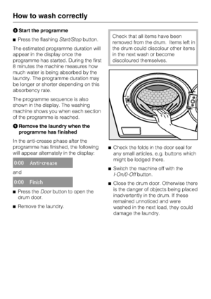 Page 18Start the programme
Press the flashingStart/Stopbutton.
The estimated programme duration will
appear in the display once the
programme has started. During the first
8 minutes the machine measures how
much water is being absorbed by the
laundry. The programme duration may
be longer or shorter depending on this
absorbency rate.
The programme sequence is also
shown in the display. The washing
machine shows you when each section
of the programme is reached.
Remove the laundry when the
programme has...