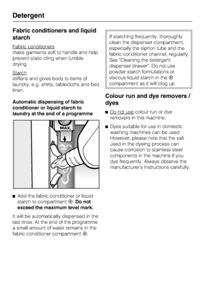 Page 30Fabric conditioners and liquid
starch
Fabric conditioners
make garments soft to handle and help
prevent static cling when tumble
drying.
Starch
stiffens and gives body to items of
laundry, e.g. shirts, tablecloths and bed
linen.
Automatic dispensing of fabric
conditioner or liquid starch to
laundry at the end of a programme

Add the fabric conditioner or liquid
starch to compartment.Do not
exceed the maximum level mark.
It will be automatically dispensed in the
last rinse. At the end of the programme
a...