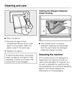 Page 32Clean the siphon.
1. Remove the siphon from
compartmentand rinse under
warm running water. Clean the
siphon tube in the same way.
2. Replace the siphon.
If starching frequently, thoroughly
clean the siphon and siphon tube
regularly. A build-up of starch will
cause them to get clogged.Cleaning the detergent dispenser
drawer housing
Use a bottle brush to remove
detergent residues and limescale
from the jets inside the detergent
dispenser drawer housing.Descaling the machine
If the correct amount of...