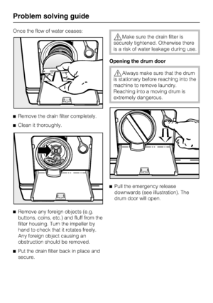 Page 40Once the flow of water ceases:
Remove the drain filter completely.
Clean it thoroughly.

Remove any foreign objects (e.g.
buttons, coins, etc.) and fluff from the
filter housing. Turn the impeller by
hand to check that it rotates freely.
Any foreign object causing an
obstruction should be removed.

Put the drain filter back in place and
secure.
Make sure the drain filter is
securely tightened. Otherwise there
is a risk of water leakage during use.
Opening the drum door
Always make sure that the...