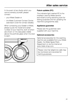 Page 41In the event of any faults which you
cannot remedy yourself, please
contact:
–your Miele Dealer or
–the Miele Customer Contact Centre
(see back cover for contact details).
When contacting your Dealer or Miele,
please quote the model and serial
number of your machine, both of which
are shown on the data plate visible
above the porthole glass when the door
is open.Future updates (PC)
The indicator light marked PC is the
interface used by Miele service
technicians during servicing work for
testing purposes...