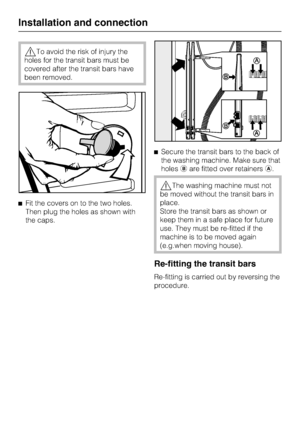 Page 46To avoid the risk of injury the
holes for the transit bars must be
covered after the transit bars have
been removed.
Fit the covers on to the two holes.
Then plug the holes as shown with
the caps.Secure the transit bars to the back of
the washing machine. Make sure that
holesare fitted over retainers.
The washing machine must not
be moved without the transit bars in
place.
Store the transit bars as shown or
keep them in a safe place for future
use. They must be re-fitted if the
machine is to be...